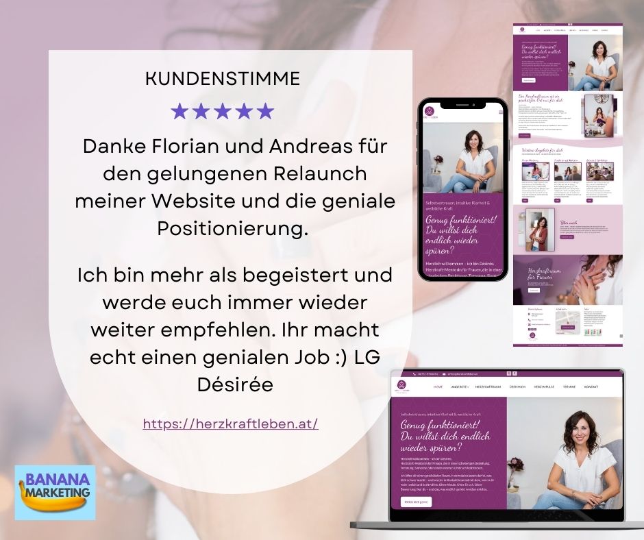 Kundenstimme für Banana Marketing von Herzkraftleben Kundenstimme von Desiree Safnauer für Banana Marketing OG: Danke Florian und Andreas für den gelungenen Relaunch meiner Website und die geniale Positionierung. </p>
<p>Ich bin mehr als begeistert und werde euch immer wieder weiter empfehlen. Ihr macht echt einen genialen Job :) LG Désirée