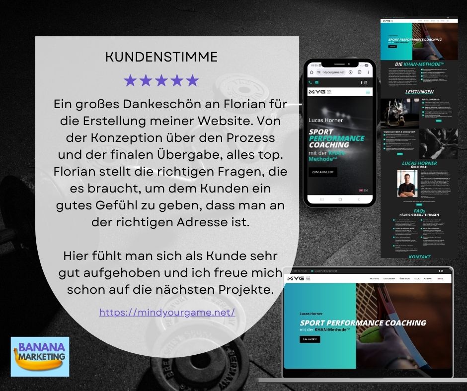 Kundenstimme für Banana Marketing von Lucas Horner - Mindyourgame Kundenstimme von Lucas Horner für Banana Marketing bzgl. Website Erstellung: in großes Dankeschön an Florian für die Erstellung meiner Website. Von der Konzeption über den Prozess und der finalen Übergabe, alles top. Florian stellt die richtigen Fragen, die es braucht, um dem Kunden ein gutes Gefühl zu geben, dass man an der richtigen Adresse ist.</p>
<p>Hier fühlt man sich als Kunde sehr gut aufgehoben und ich freue mich schon auf die nächsten Projekte.